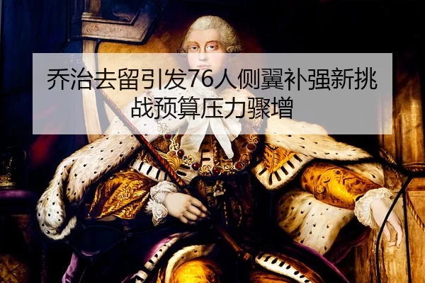 乔治去留引发76人侧翼补强新挑战预算压力骤增