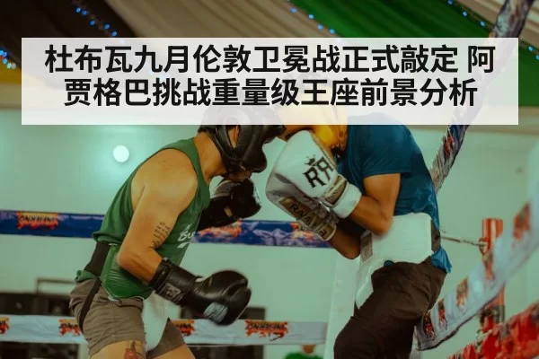 杜布瓦九月伦敦卫冕战正式敲定 阿贾格巴挑战重量级王座前景分析