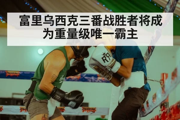 富里乌西克三番战胜者将成为重量级唯一霸主